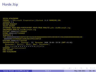 Horde Itip


BEGIN : VCALENDAR
PRODID:−// M i c r o s o f t C o r p o r a t i o n // O u t l o o k 1 1 . 0 MIMEDIR//EN
VERSION : 2 . 0
METHOD: REQUEST
BEGIN : VEVENT
ATTENDEE ; ROLE=REQ            −PARTICIPANT ; RSVP=TRUE : MAILTO: j o h n . doe @e xam pl e . o r g
ORGANIZER : MAILTO : t e s t @ e x a m p l e . o r g
DTSTART: 2 0 0 8 1 1 2 2 T190000Z
DTEND: 2 0 0 8 1 1 2 2 T193000Z
SEQUENCE : 0
UID : 0 4 0 0 0 0 0 0 8 2 0 0 E00074C5B7101A82E0080000000020D533ED0E4CC9010000000000000000100
  00000094 C5C0A65E8CC4DB1AEC47FD1255FCD
DTSTAMP: 2 0 0 8 1 1 2 1 T182534Z
DESCRIPTION: Z e i t : Samstag  , 2 2 . November 2008 20: 00 − 20: 30 (GMT+01: 00)
   Amsterdam  , B e r l i n  , Be rn  , Rom , Stoc k hol m  ,
   Wien. nn ¶ ˜ ¶ ˜ ¶ ˜ ¶ ˜ ¶ ˜ ¶ ˜ ¶ ˜ ¶ ˜ ¶ ˜ ¶  nnn
SUMMARY: i n v i t a t i o n t e s t 2
END : VEVENT
END : VCALENDAR




Gunnar Wrobel (wrobel@horde.org)                    Horde 4                              May, 13th 2011   20 / 44
 