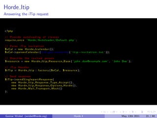 Horde Itip
Answering the iTip request



<?php

// P r o v i d e a u t o l o a d i n g o f c l a s s e s
r e q u i r e o n c e ’ Horde / A u t o l o a d e r / D e f a u l t . php ’ ;

// P a r s e i T i p i n v i t a t i o n
° v C a l = new H o r d e I c a l e n d a r ( ) ;
° vC al− a r s e v C a l e n d a r ( f i l e g e t c o n t e n t s ( ’ i t i p −i n v i t a t i o n . t x t ’ ) ) ;
          >p

// D e s c r i b e t h e i n v i t e d p e r s o n
° r e s o u r c e = new H o r d e I t i p R e s o u r c e B a s e ( ’ j o h n . doe @e xam pl e . com ’ , ’ John Doe ’ ) ;

// i T i p H a n d l e r
° i T i p = H o r d e I t i p : : f a c t o r y ( ° vC al , ° r e s o u r c e ) ;

// Send r e s p o n s e
° i T i p− e n d S i n g l e p a r t R e s p o n s e (
          >s
        new H o r d e I t i p R e s p o n s e T y p e A c c e p t ( ) ,
        new H o r d e I t i p R e s p o n s e O p t i o n s H o r d e ( ) ,
        new H o r d e M a i l T r a n s p o r t M o c k ( )
);




 Gunnar Wrobel (wrobel@horde.org)                                          Horde 4                                    May, 13th 2011   21 / 44
 