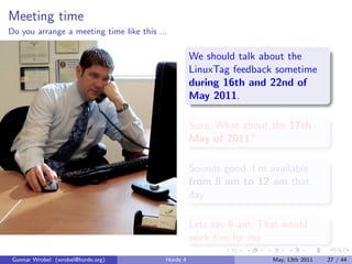 Meeting time
Do you arrange a meeting time like this ...

                                                    We should talk about the
                                                    LinuxTag feedback sometime
                                                    during 16th and 22nd of
                                                    May 2011.

                                                    Sure. What about the 17th
                                                    May of 2011?

                                                    Sounds good. I’m available
                                                    from 8 am to 12 am that
                                                    day.

                                                    Lets say 9 am. That would
                                                    work ﬁne for me.
 Gunnar Wrobel (wrobel@horde.org)         Horde 4                     May, 13th 2011   27 / 44
 