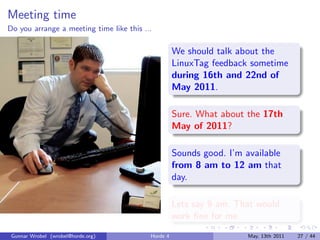 Meeting time
Do you arrange a meeting time like this ...

                                                    We should talk about the
                                                    LinuxTag feedback sometime
                                                    during 16th and 22nd of
                                                    May 2011.

                                                    Sure. What about the 17th
                                                    May of 2011?

                                                    Sounds good. I’m available
                                                    from 8 am to 12 am that
                                                    day.

                                                    Lets say 9 am. That would
                                                    work ﬁne for me.
 Gunnar Wrobel (wrobel@horde.org)         Horde 4                     May, 13th 2011   27 / 44
 