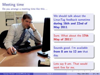 Meeting time
Do you arrange a meeting time like this ...

                                                    We should talk about the
                                                    LinuxTag feedback sometime
                                                    during 16th and 22nd of
                                                    May 2011.

                                                    Sure. What about the 17th
                                                    May of 2011?

                                                    Sounds good. I’m available
                                                    from 8 am to 12 am that
                                                    day.

                                                    Lets say 9 am. That would
                                                    work ﬁne for me.
 Gunnar Wrobel (wrobel@horde.org)         Horde 4                     May, 13th 2011   27 / 44
 