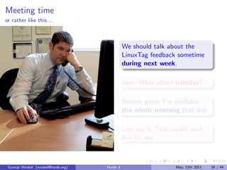 Meeting time
or rather like this ...



                                              We should talk about the
                                              LinuxTag feedback sometime
                                              during next week.

                                              Sure. What about tuesday?

                                              Sounds good. I’m available
                                              the whole morning that day.

                                              Lets say 9. That would work
                                              ﬁne for me.



 Gunnar Wrobel (wrobel@horde.org)   Horde 4                     May, 13th 2011   28 / 44
 