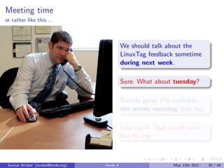Meeting time
or rather like this ...



                                              We should talk about the
                                              LinuxTag feedback sometime
                                              during next week.

                                              Sure. What about tuesday?

                                              Sounds good. I’m available
                                              the whole morning that day.

                                              Lets say 9. That would work
                                              ﬁne for me.



 Gunnar Wrobel (wrobel@horde.org)   Horde 4                     May, 13th 2011   28 / 44
 