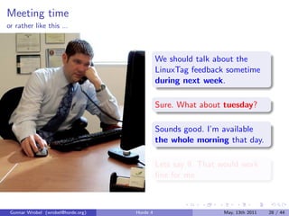 Meeting time
or rather like this ...



                                              We should talk about the
                                              LinuxTag feedback sometime
                                              during next week.

                                              Sure. What about tuesday?

                                              Sounds good. I’m available
                                              the whole morning that day.

                                              Lets say 9. That would work
                                              ﬁne for me.



 Gunnar Wrobel (wrobel@horde.org)   Horde 4                     May, 13th 2011   28 / 44
 