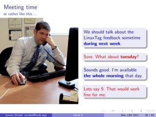 Meeting time
or rather like this ...



                                              We should talk about the
                                              LinuxTag feedback sometime
                                              during next week.

                                              Sure. What about tuesday?

                                              Sounds good. I’m available
                                              the whole morning that day.

                                              Lets say 9. That would work
                                              ﬁne for me.



 Gunnar Wrobel (wrobel@horde.org)   Horde 4                     May, 13th 2011   28 / 44
 