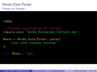Horde Date Parser
Parsing your language...




<?php

// P r o v i d e a u t o l o a d i n g o f c l a s s e s
r e q u i r e o n c e ’ Horde / A u t o l o a d e r / D e f a u l t . php ’ ;

°date = Horde Date Parser : : parse (
    ’ n e x t week t u e s d a y morni ng ’
);

echo ° d a t e . ” n” ;




 Gunnar Wrobel (wrobel@horde.org)         Horde 4                       May, 13th 2011   32 / 44
 