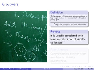Groupware

                                             Deﬁnition
                                             “[...] groupware [...] is computer software designed to
                                             help people involved in a common task achieve their
                                             goals [...].”a

                                                  a
                                                      http://en.wikipedia.org/wiki/Groupware



                                             Remote
                                             It is usually associated with
                                             team members not physically
                                             co-located.

                                             Asynchronous
                                             Communication between team
                                             members is primarily
                                             asynchronous.

Gunnar Wrobel (wrobel@horde.org)   Horde 4                                     May, 13th 2011          5 / 44
 