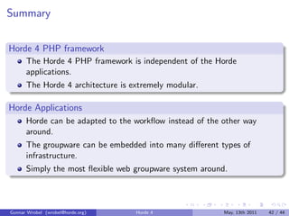 Summary


Horde 4 PHP framework
      The Horde 4 PHP framework is independent of the Horde
      applications.
      The Horde 4 architecture is extremely modular.

Horde Applications
      Horde can be adapted to the workﬂow instead of the other way
      around.
      The groupware can be embedded into many diﬀerent types of
      infrastructure.
      Simply the most ﬂexible web groupware system around.



Gunnar Wrobel (wrobel@horde.org)   Horde 4               May, 13th 2011   42 / 44
 
