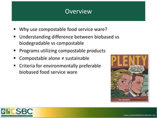 Overview

 Why use compostable food service ware?
 Understanding difference between biobased vs
  biodegradable vs compostable
 Programs utilizing compostable products
 Compostable alone ≠ sustainable
 Criteria for environmentally preferable
  biobased food service ware




                                                 www.sustainablebiomaterials.org
 