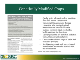 Genetically Modified Crops

                 Can be toxic, allergenic or less nutritious
                  than their natural counterparts
                 Can disrupt the ecosystem, damage
                  vulnerable wild plant and animal
                  populations and harm biodiversity
                 Increase chemical inputs (pesticides,
                  herbicides) over the long term
                 Deliver yields that are no better, and often
                  worse, than conventional crops
                 Cause or exacerbate a range of social and
                  economic problems
                 Are laboratory-made and, once released,
                  harmful GMOs cannot be recalled from
                  the environment.
           Source: http://www.nongmoproject.org/




                                                   www.sustainablebiomaterials.org
 