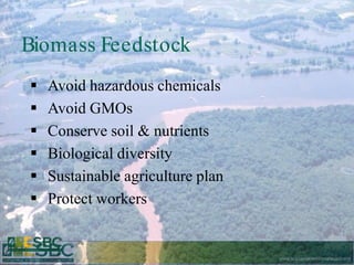 Biomass Feedstock
   Avoid hazardous chemicals
   Avoid GMOs
   Conserve soil & nutrients
   Biological diversity
   Sustainable agriculture plan
   Protect workers


                                   www.sustainablebiomaterials.org
 