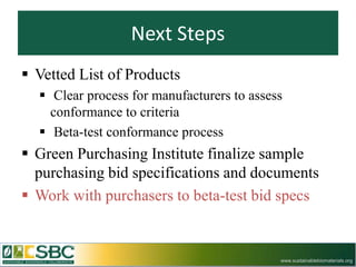 Next Steps
 Vetted List of Products
   Clear process for manufacturers to assess
    conformance to criteria
   Beta-test conformance process
 Green Purchasing Institute finalize sample
  purchasing bid specifications and documents
 Work with purchasers to beta-test bid specs


                                            www.sustainablebiomaterials.org
 