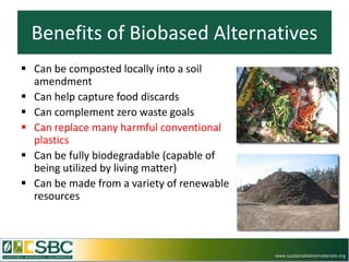 Benefits of Biobased Alternatives
 Can be composted locally into a soil
  amendment
 Can help capture food discards
 Can complement zero waste goals
 Can replace many harmful conventional
  plastics
 Can be fully biodegradable (capable of
  being utilized by living matter)
 Can be made from a variety of renewable
  resources



                                            www.sustainablebiomaterials.org
 