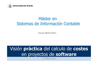 Universidad de Oviedo




                Máster en
     Sistemas de Información Contable

                         Curso 2010-2011




Visión práctica del calculo de costes
      en proyectos de software
                           12 Mayo 2011
 