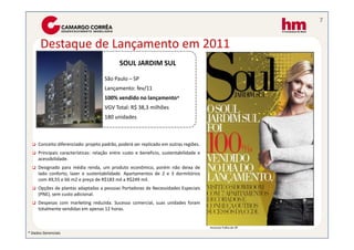 7


      Destaque de Lançamento em 2011
                                            SOUL JARDIM SUL
                                                       45445

                                     São Paulo – SP
                                     Lançamento: fev/11
                                     100% vendido no lançamento*
                                     VGV Total: R$ 38,3 milhões
                                     180 unidades



     Conceito diferenciado: projeto padrão, poderá ser replicado em outras regiões.
     Principais características: relação entre custo e beneficio, sustentabilidade e
     acessibilidade.
     Designado para média renda, um produto econômico, porém não deixa de
     lado conforto, lazer e sustentabilidade. Apartamentos de 2 e 3 dormitórios
     com 49,55 e 66 m2 e preço de R$183 mil a R$249 mil.
     Opções de plantas adaptadas a pessoas Portadoras de Necessidades Especiais
     (PNE), sem custo adicional.
     Despesas com marketing reduzida. Sucesso comercial, suas unidades foram
     totalmente vendidas em apenas 12 horas.


                                                                                       Anúncio Folha de SP
* Dados Gerenciais
 