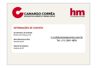 INFORMAÇÕES DE CONTATO

Ian Monteiro de Andrade
Diretor de Finanças e RI
                           ri.ccdi@camargocorrea.com.br
Mara Boaventura Dias
Gerente de RI
                                 Tel: (11) 3841-4824

Gabriel De Gaetano
Analista de RI
 