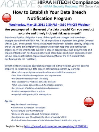 How to Establish Your Data Breach
             Notification Program
   Wednesday, May 18, 2011 2:30 PM – 3:30 PM CST Webinar
Are you prepared in the event of a data breach? Can you conduct
         accurate and timely incident risk assessment?
Breach notification obligation is one of the significant changes that have been
brought about by the HITECH Act. This change alone is important enough for Covered
Entities (CEs) and Business Associates (BAs) to implement suitable security safeguards
and at the same time implement appropriate Breach response and notification
processes. In the unfortunate event of a breach occurrence, a well documented and
implemented breach notification policy and procedures can help in compliance with
various breach notification regulations including that of the HHS Data Breach
Notification Interim Final Rule.

With the information and approaches presented in this webinar, you will become
prepared to establish your data breach notification program by learning:
      · How to form your right cross-functional team to establish your program
      · Your Breach Notification regulations and requirements
      · Key prevention steps you can take today
      · How to assess your readiness to handle a breach
      · What comprises a balanced Breach Notification program
      · Key elements of data breach policies and procedures
      · Incident management best practices
      · Properly handling DHHS/OCR investigations


Agenda:
      •Key data breach terminology
      •Interim Final Rule breach “exceptions”
      •Debate around the “harm standard”
      •Elements of a balanced Breach Notification program
      •Considerations as a CE and BA in the ‘chain of custody’ of PHI
      •Tools / solutions / resources to build a balanced Breach Notification program

 Register Today: https://www1.gotomeeting.com/register/172907521
 