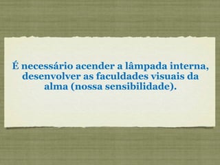 É necessário acender a lâmpada interna,
desenvolver as faculdades visuais da
alma (nossa sensibilidade).
 
