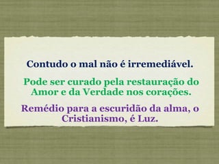 Contudo o mal não é irremediável.
Pode ser curado pela restauração do
Amor e da Verdade nos corações.
Remédio para a escuridão da alma, o
Cristianismo, é Luz.
 