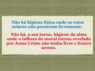Não há higiene física onde os raios
solares não penetram livremente.
Não há, a seu turno, higiene da alma
onde o influxo da moral eterna revelada
por Jesus Cristo não tenha livre e franco
acesso.
 