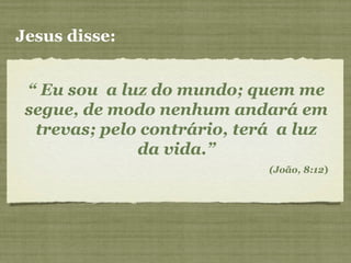 “ Eu sou a luz do mundo; quem me
segue, de modo nenhum andará em
trevas; pelo contrário, terá a luz
da vida.”
(João, 8:12)
Jesus disse:
 