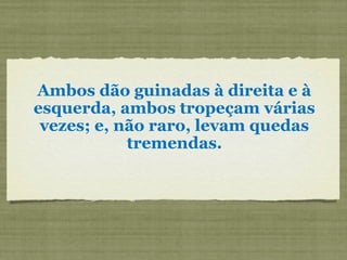 Ambos dão guinadas à direita e à
esquerda, ambos tropeçam várias
vezes; e, não raro, levam quedas
tremendas.
 