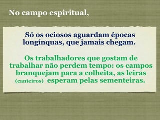 Só os ociosos aguardam épocas
longínquas, que jamais chegam.
No campo espiritual,
Os trabalhadores que gostam de
trabalhar não perdem tempo: os campos
branquejam para a colheita, as leiras
(canteiros) esperam pelas sementeiras.
 
