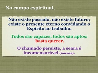 Não existe passado, não existe futuro;
existe o presente eterno convidando o
Espírito ao trabalho.
No campo espiritual,
Todos são capazes, todos são aptos:
basta querer.
O chamado persiste, a seara é
incomensurável (imensa).
 