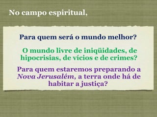 Para quem será o mundo melhor?
No campo espiritual,
O mundo livre de iniqüidades, de
hipocrisias, de vícios e de crimes?
Para quem estaremos preparando a
Nova Jerusalém, a terra onde há de
habitar a justiça?
 