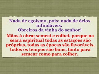 Nada de egoísmo, pois; nada de ócios
infindáveis.
Obreiros da vinha do senhor!
Mãos à obra; semeai e colhei, porque na
seara espiritual todas as estações são
próprias, todas as épocas são favoráveis,
todos os tempos são bons, tanto para
semear como para colher.
 
