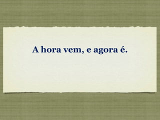 A hora vem, e agora é.
 