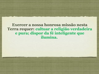 Exercer a nossa honrosa missão nesta
Terra requer: cultuar a religião verdadeira
e pura; dispor da fé inteligente que
ilumina.
 