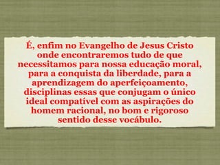 É, enfim no Evangelho de Jesus Cristo
onde encontraremos tudo de que
necessitamos para nossa educação moral,
para a conquista da liberdade, para a
aprendizagem do aperfeiçoamento,
disciplinas essas que conjugam o único
ideal compatível com as aspirações do
homem racional, no bom e rigoroso
sentido desse vocábulo.
 