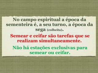 No campo espiritual a época da
sementeira é, a seu turno, a época da
sega (colheita).
Semear e ceifar são tarefas que se
realizam simultaneamente.
Não há estações exclusivas para
semear ou ceifar.
 
