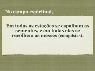 Em todas as estações se espalham as
sementes, e em todas elas se
recolhem as messes (conquistas).
No campo espiritual,
 