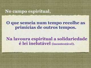 O que semeia num tempo recolhe as
primícias de outros tempos.
No campo espiritual,
Na lavoura espiritual a solidariedade
é lei inelutável (incontestável).
 