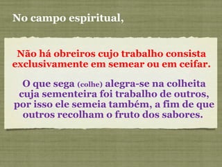 Não há obreiros cujo trabalho consista
exclusivamente em semear ou em ceifar.
No campo espiritual,
O que sega (colhe) alegra-se na colheita
cuja sementeira foi trabalho de outros,
por isso ele semeia também, a fim de que
outros recolham o fruto dos sabores.
 
