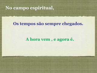 Os tempos são sempre chegados.
No campo espiritual,
A hora vem , e agora é.
 
