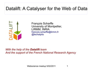Datalift: A Catalyser for the Web of Data


                    François Scharffe
                    University of Montpellier,
                    LIRMM, INRIA
                    francois.scharffe@lirmm.fr
                    @lechatpito




With the help of the Datalift team
And the support of the French National Research Agency



                Webscience meetup 5/02/2011      1
 