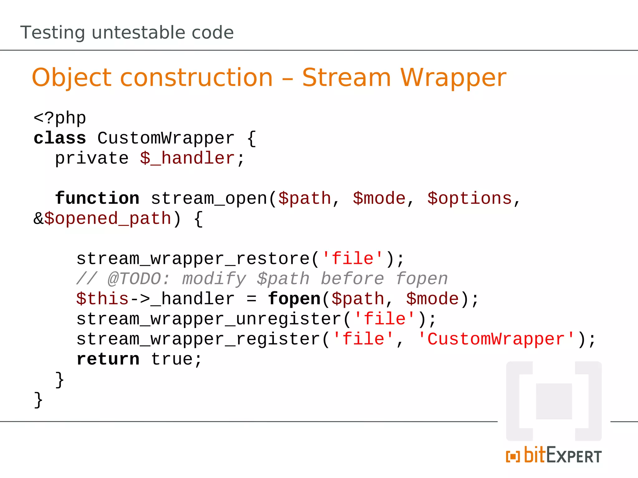 Testing untestable code

 Object construction – Stream Wrapper
 <?php
 class CustomWrapper {
   private $_handler;

   function stream_open($path, $mode, $options,
 &$opened_path) {

         stream_wrapper_restore('file');
         // @TODO: modify $path before fopen
         $this->_handler = fopen($path, $mode);
         stream_wrapper_unregister('file');
         stream_wrapper_register('file', 'CustomWrapper');
         return true;
     }
 }
 