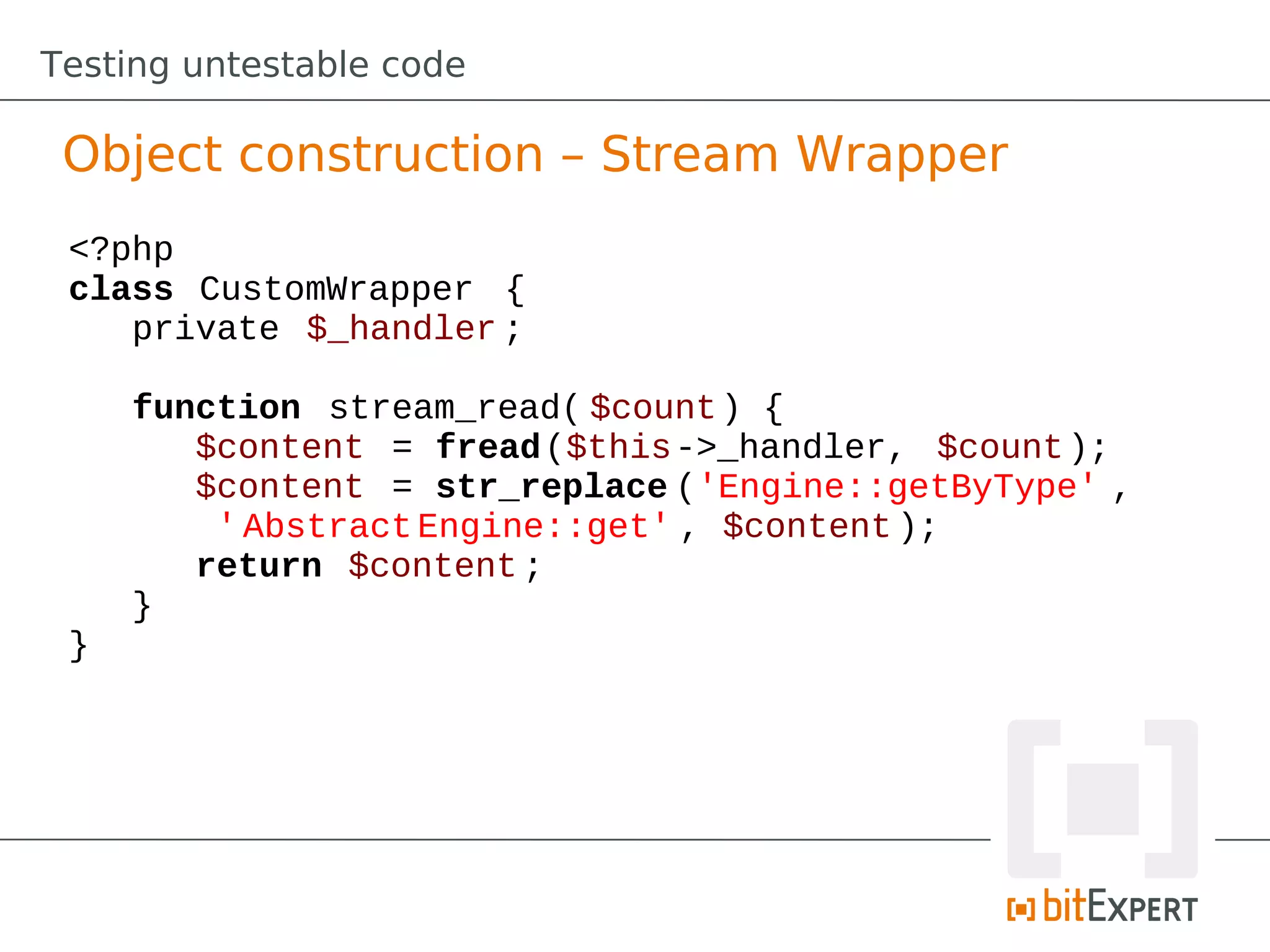 Testing untestable code

 Object construction – Stream Wrapper
 <?php
 class CustomWrapper {
    private $_handler ;

     function stream_read( $count ) {
        $content = fread($this->_handler, $count );
        $content = str_replace ('Engine::getByType' ,
         ' Abstract Engine::get' , $content );
        return $content ;
     }
 }
 
