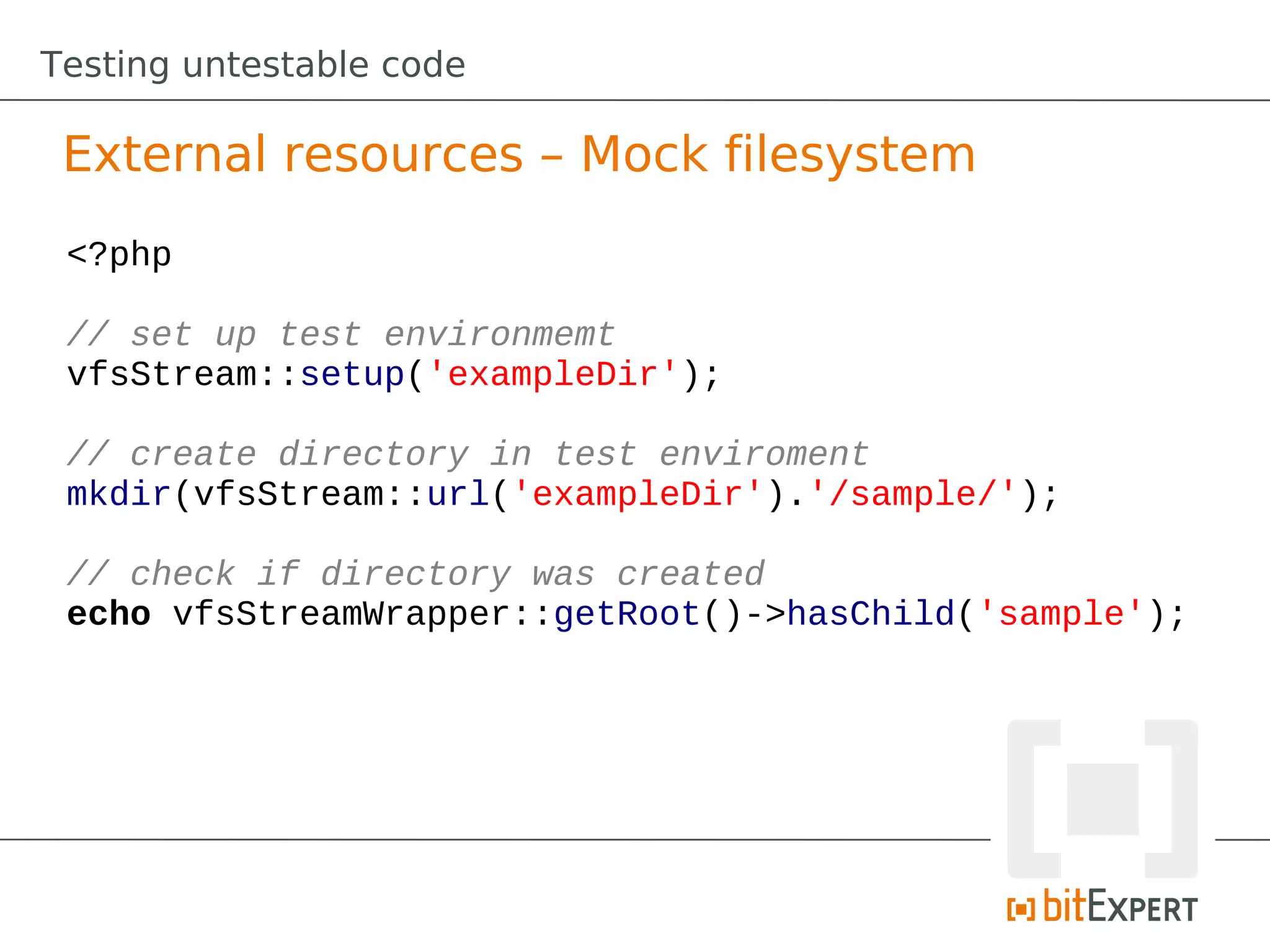 Testing untestable code

 External resources – Mock filesystem
 <?php

 // set up test environmemt
 vfsStream::setup('exampleDir');

 // create directory in test enviroment
 mkdir(vfsStream::url('exampleDir').'/sample/');

 // check if directory was created
 echo vfsStreamWrapper::getRoot()->hasChild('sample');
 