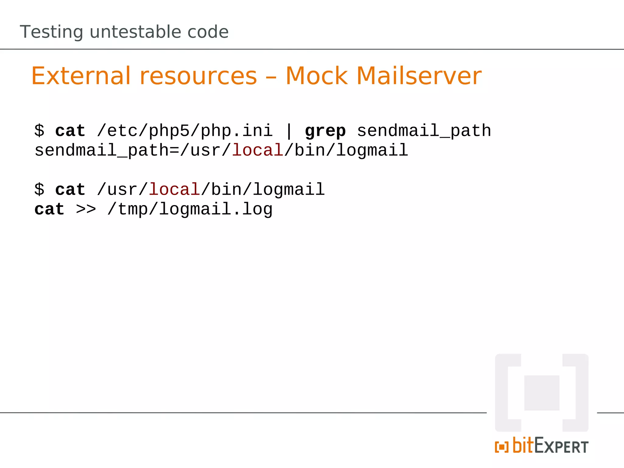 Testing untestable code

 External resources – Mock Mailserver

 $ cat /etc/php5/php.ini | grep sendmail_path
 sendmail_path=/usr/local/bin/logmail

 $ cat /usr/local/bin/logmail
 cat >> /tmp/logmail.log
 