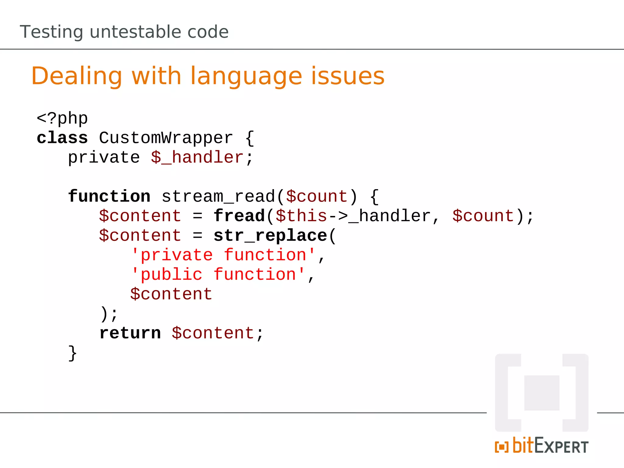 Testing untestable code

 Dealing with language issues
 <?php
 class CustomWrapper {
    private $_handler;

     function stream_read($count) {
        $content = fread($this->_handler, $count);
        $content = str_replace(
           'private function',
           'public function',
           $content
        );
        return $content;
     }
 