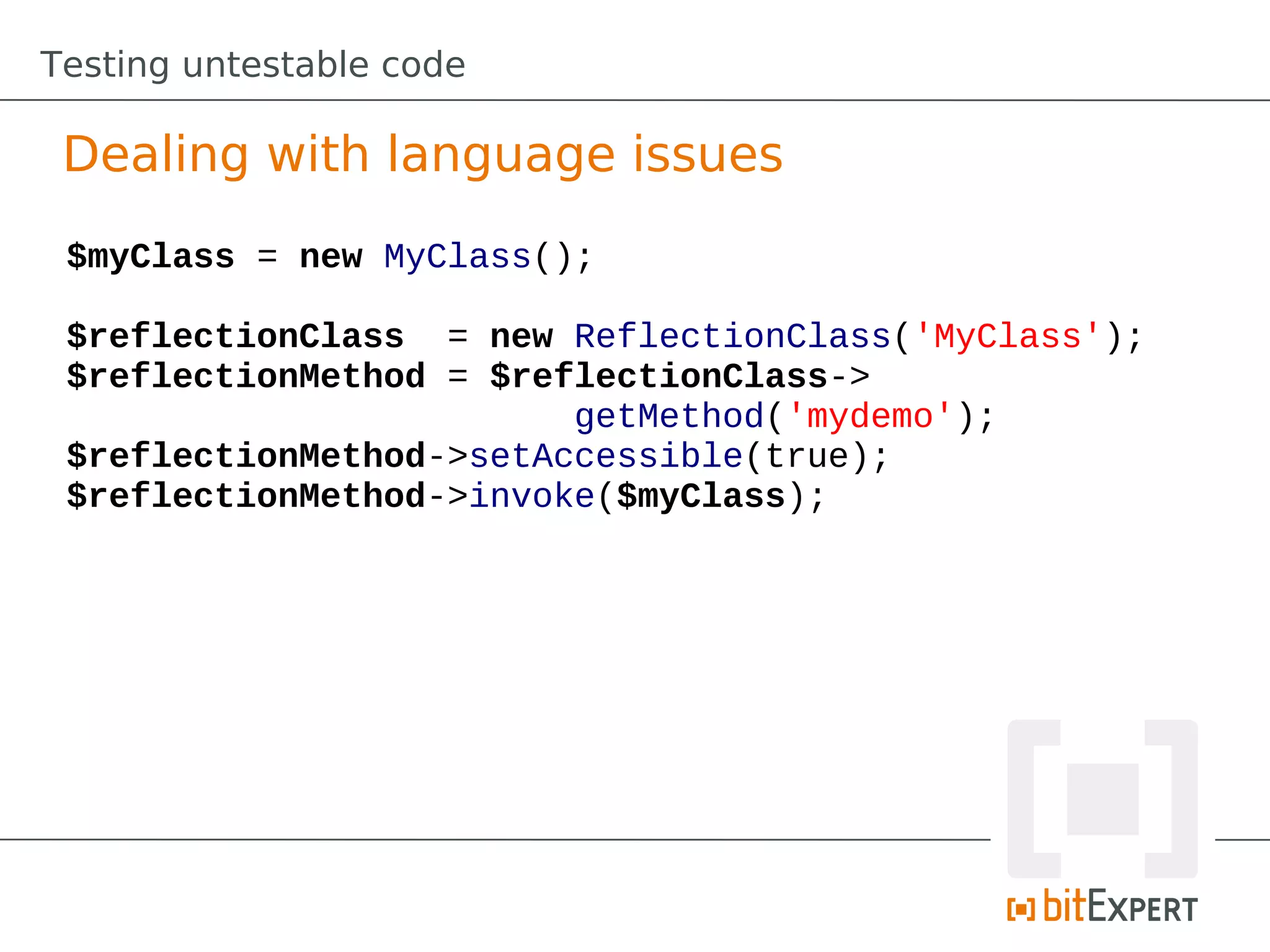 Testing untestable code

 Dealing with language issues
 $myClass = new MyClass();

 $reflectionClass = new ReflectionClass('MyClass');
 $reflectionMethod = $reflectionClass->
                         getMethod('mydemo');
 $reflectionMethod->setAccessible(true);
 $reflectionMethod->invoke($myClass);
 
