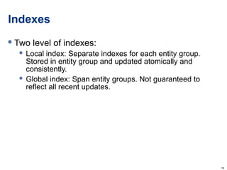Indexes Two level of indexes: Local index: Separate indexes for each entity group. Stored in entity group and updated atomically and consistently. Global index: Span entity groups. Not guaranteed to reflect all recent updates. 