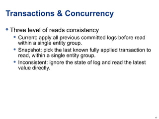 Transactions & Concurrency Three level of reads consistency Current: apply all previous committed logs before read within a single entity group. Snapshot: pick the last known fully applied transaction to read, within a single entity group. Inconsistent: ignore the state of log and read the latest value directly. 