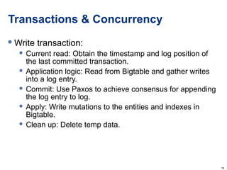 Transactions & Concurrency Write transaction: Current read: Obtain the timestamp and log position of the last committed transaction. Application logic: Read from Bigtable and gather writes into a log entry. Commit: Use Paxos to achieve consensus for appending the log entry to log. Apply: Write mutations to the entities and indexes in Bigtable. Clean up: Delete temp data. 