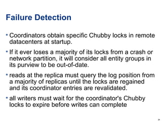 Failure Detection Coordinators obtain specific Chubby locks in remote datacenters at startup. If it ever loses a majority of its locks from a crash or network partition, it will consider all entity groups in its purview to be out-of-date. reads at the replica must query the log position from a majority of replicas until the locks are regained and its coordinator entries are revalidated. all writers must wait for the coordinator's Chubby locks to expire before writes can complete 