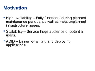 Motivation High availability – Fully functional during planned maintenance periods, as well as most unplanned infrastructure issues. Scalability – Service huge audience of potential users. ACID – Easier for writing and deploying applications.  